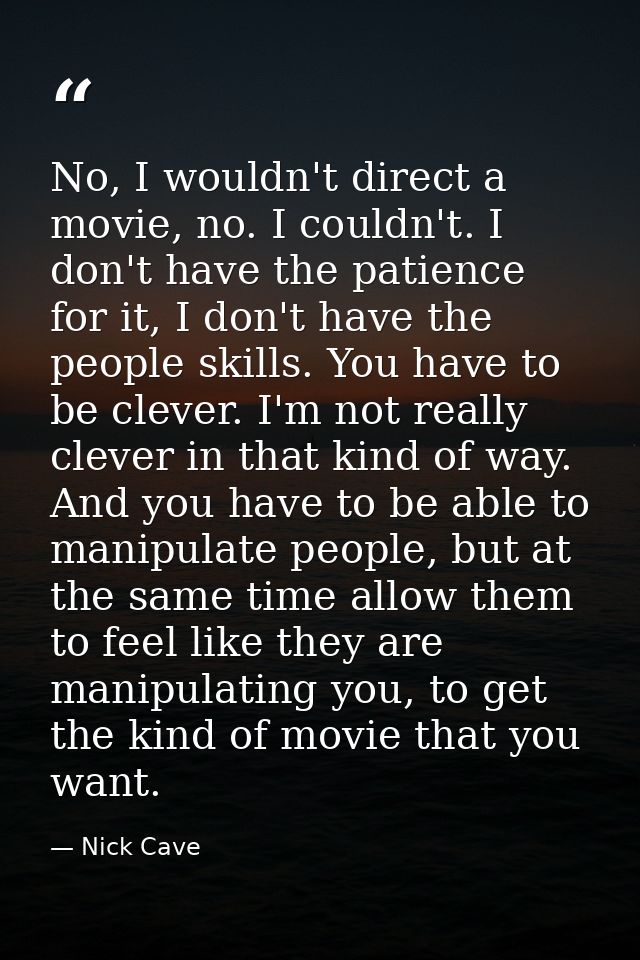 No, I wouldn't direct a movie, no. I couldn't. I don't have the patience for it, I don't have the people skills. You hav — Nick Cave