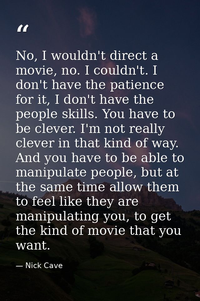 No, I wouldn't direct a movie, no. I couldn't. I don't have the patience for it, I don't have the people skills. You hav — Nick Cave