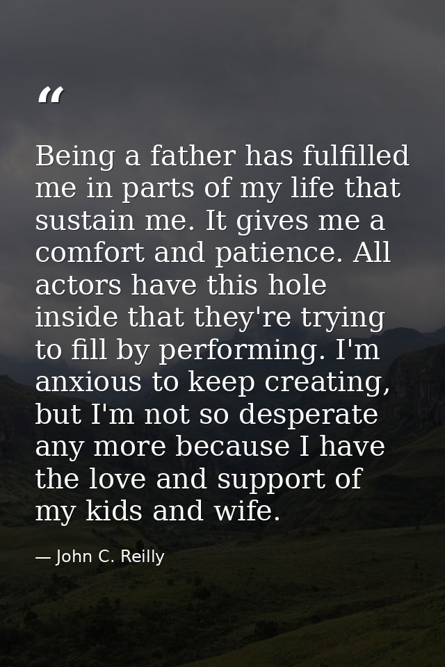 Being a father has fulfilled me in parts of my life that sustain me. It gives me a comfort and patience. All actors have — John C. Reilly