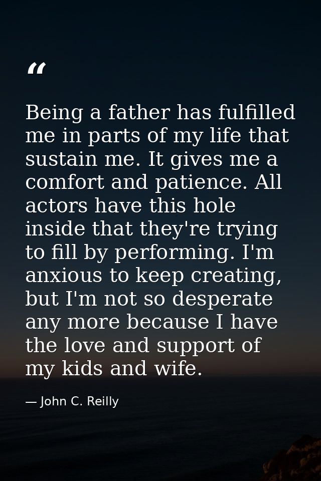 Being a father has fulfilled me in parts of my life that sustain me. It gives me a comfort and patience. All actors have — John C. Reilly