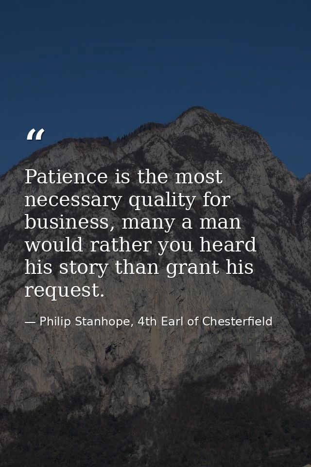 Patience is the most necessary quality for business, many a man would rather you heard his story than grant his request. — Philip Stanhope, 4th Earl of Chesterfield
