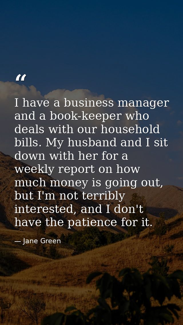 I have a business manager and a book-keeper who deals with our household bills. My husband and I sit down with her for a — Jane Green