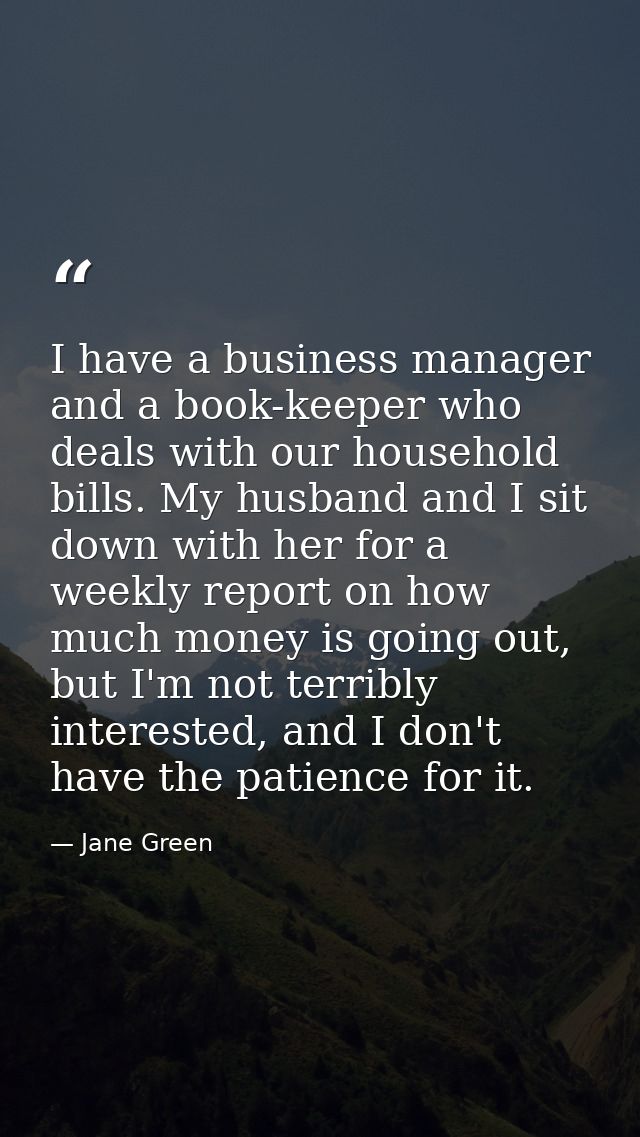 I have a business manager and a book-keeper who deals with our household bills. My husband and I sit down with her for a — Jane Green