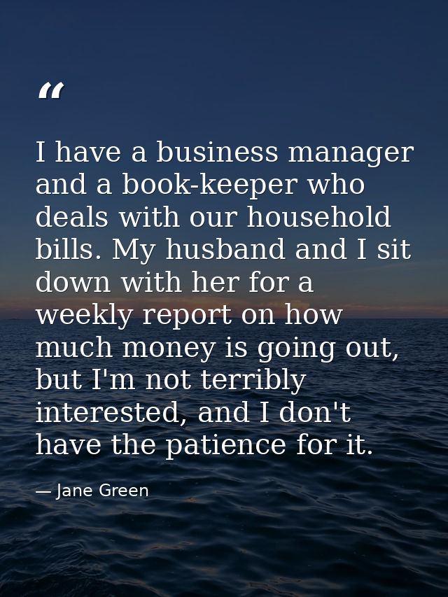 I have a business manager and a book-keeper who deals with our household bills. My husband and I sit down with her for a — Jane Green