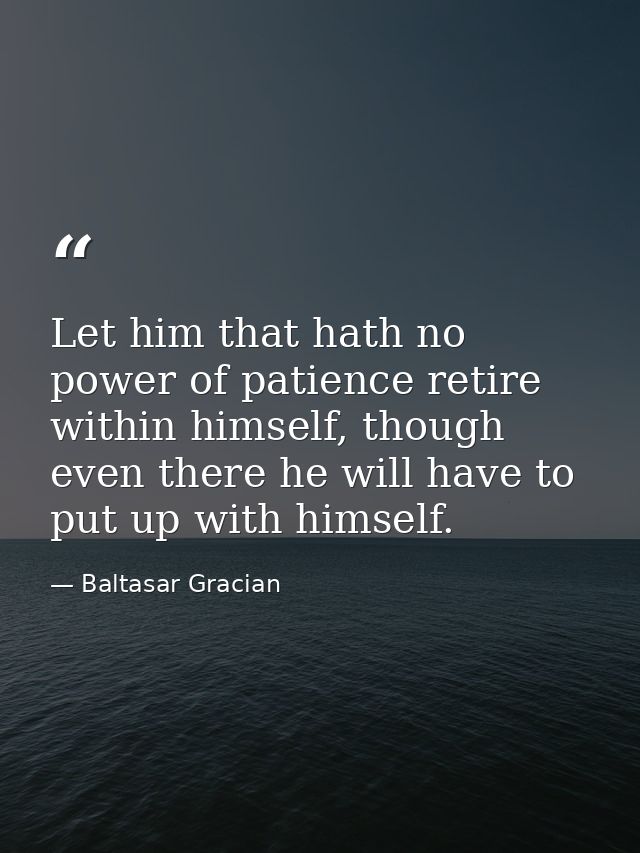 Let him that hath no power of patience retire within himself, though even there he will have to put up with himself. — Baltasar Gracian