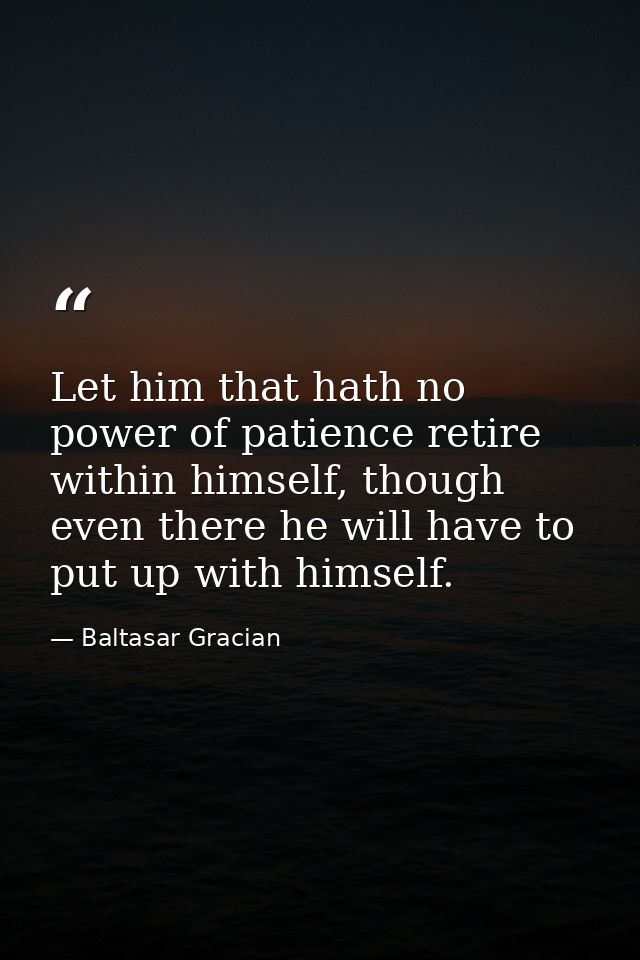 Let him that hath no power of patience retire within himself, though even there he will have to put up with himself. — Baltasar Gracian