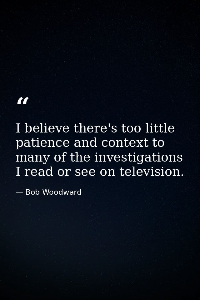 I believe there's too little patience and context to many of the investigations I read or see on television. — Bob Woodward
