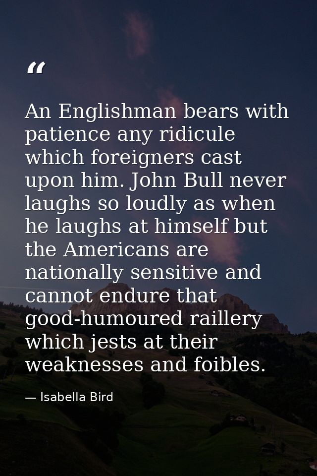 An Englishman bears with patience any ridicule which foreigners cast upon him. John Bull never laughs so loudly as when  — Isabella Bird