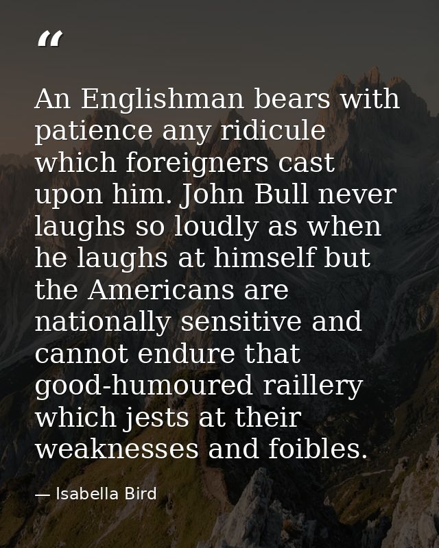 An Englishman bears with patience any ridicule which foreigners cast upon him. John Bull never laughs so loudly as when  — Isabella Bird