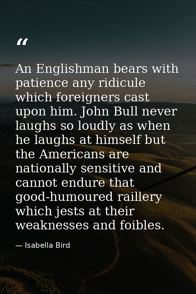 An Englishman bears with patience any ridicule which foreigners cast upon him. John Bull never laughs so loudly as when  — Isabella Bird