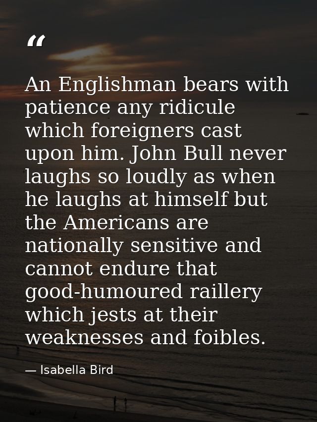 An Englishman bears with patience any ridicule which foreigners cast upon him. John Bull never laughs so loudly as when  — Isabella Bird
