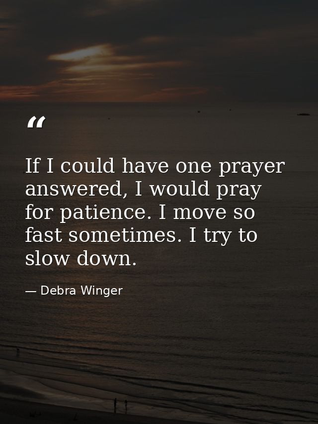 If I could have one prayer answered, I would pray for patience. I move so fast sometimes. I try to slow down. — Debra Winger