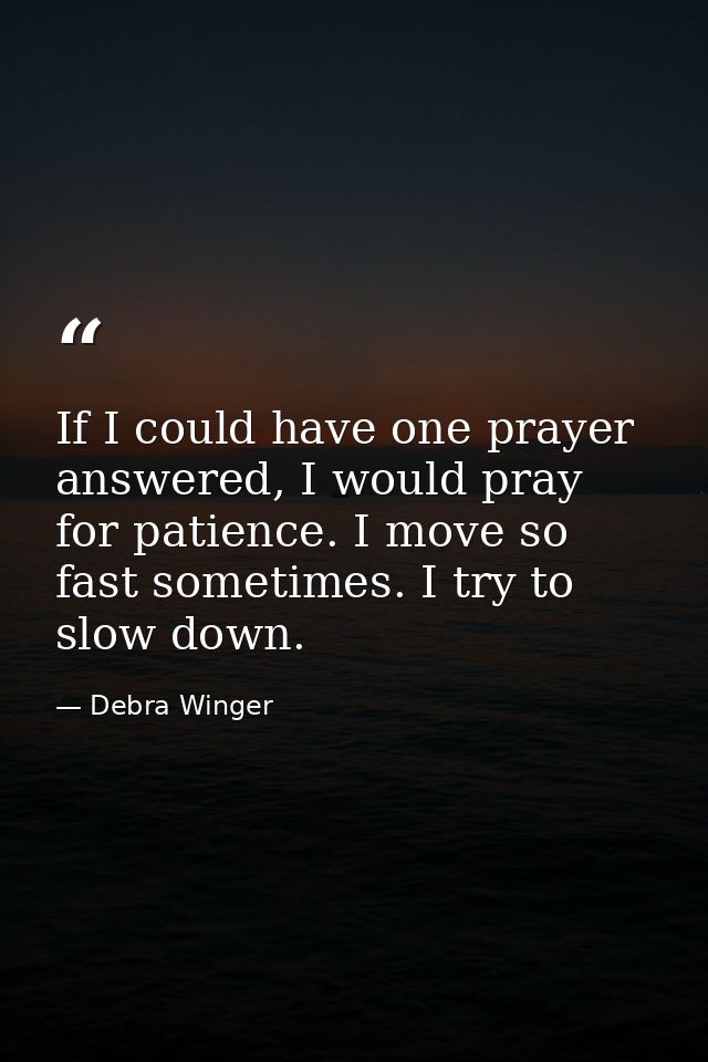 If I could have one prayer answered, I would pray for patience. I move so fast sometimes. I try to slow down. — Debra Winger