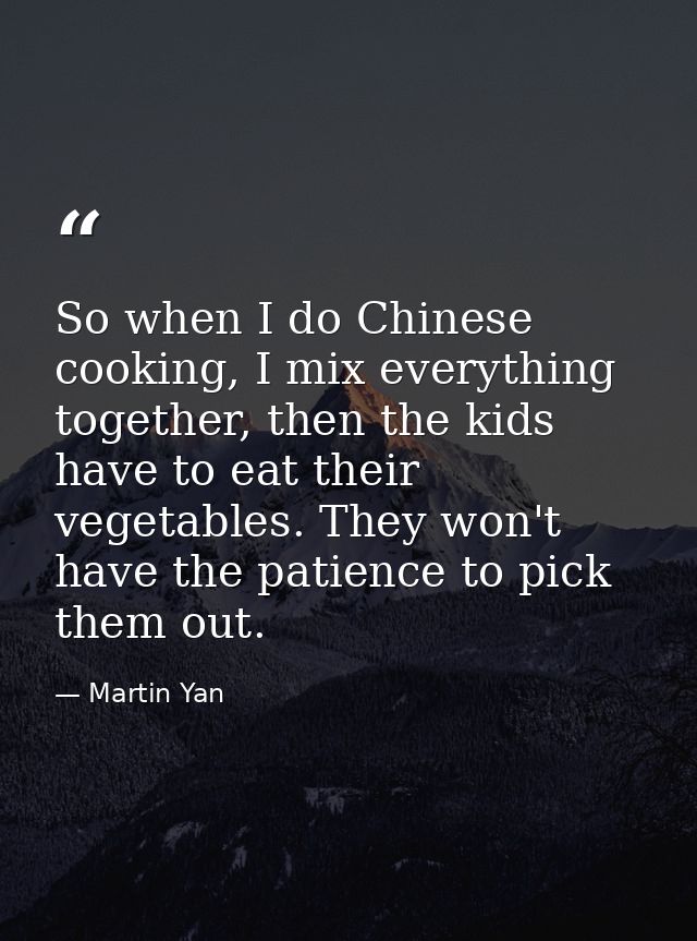 So when I do Chinese cooking, I mix everything together, then the kids have to eat their vegetables. They won't have the — Martin Yan