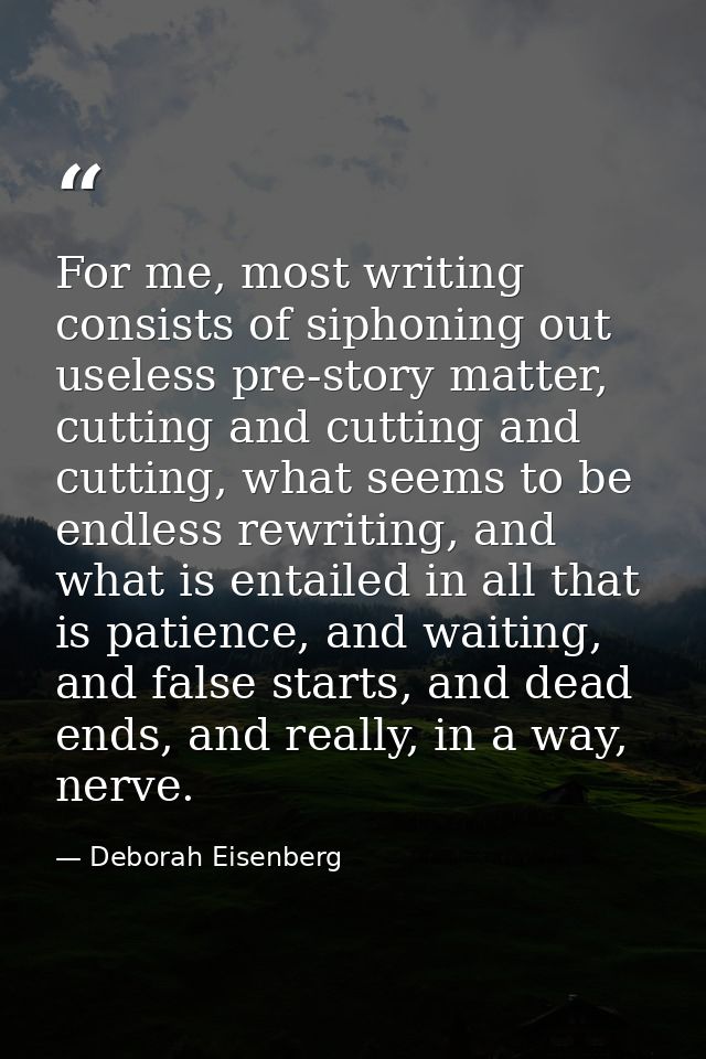 For me, most writing consists of siphoning out useless pre-story matter, cutting and cutting and cutting, what seems to  — Deborah Eisenberg