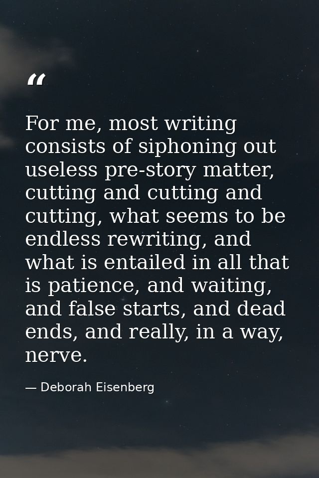 For me, most writing consists of siphoning out useless pre-story matter, cutting and cutting and cutting, what seems to  — Deborah Eisenberg