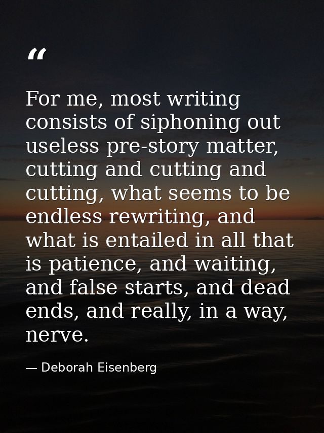 For me, most writing consists of siphoning out useless pre-story matter, cutting and cutting and cutting, what seems to  — Deborah Eisenberg