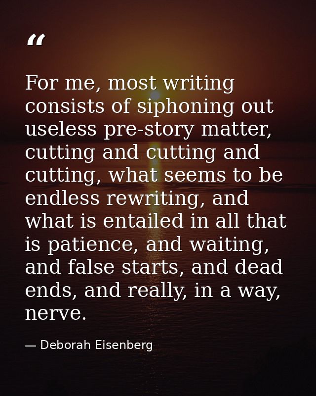 For me, most writing consists of siphoning out useless pre-story matter, cutting and cutting and cutting, what seems to  — Deborah Eisenberg