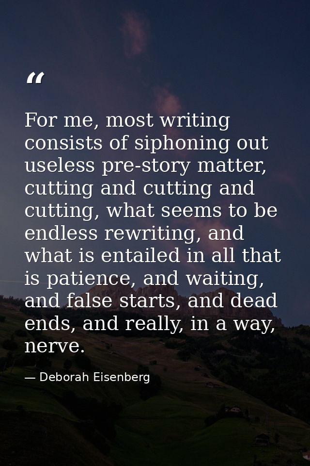 For me, most writing consists of siphoning out useless pre-story matter, cutting and cutting and cutting, what seems to  — Deborah Eisenberg