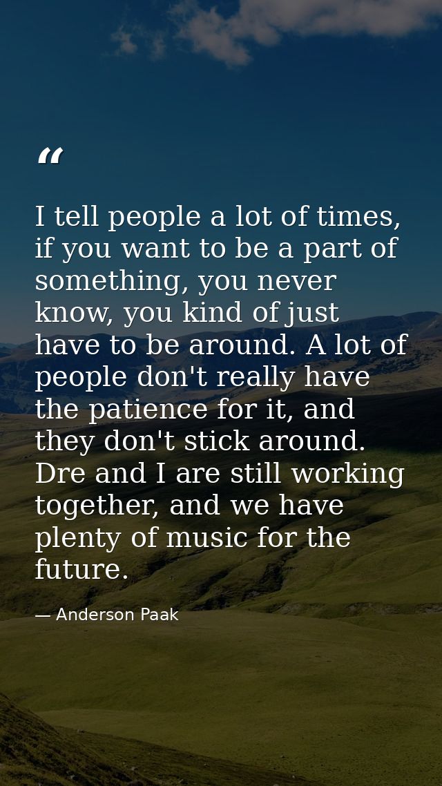 I tell people a lot of times, if you want to be a part of something, you never know, you kind of just have to be around. — Anderson Paak