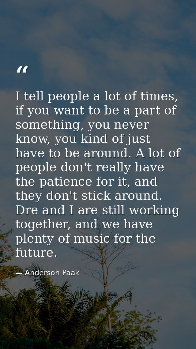 I tell people a lot of times, if you want to be a part of something, you never know, you kind of just have to be around. — Anderson Paak