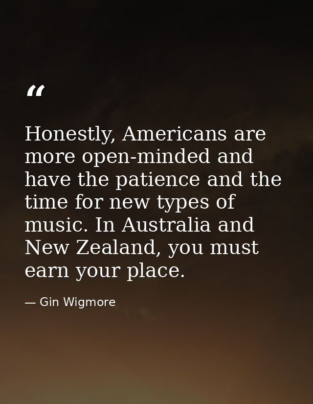 Honestly, Americans are more open-minded and have the patience and the time for new types of music. In Australia and New — Gin Wigmore