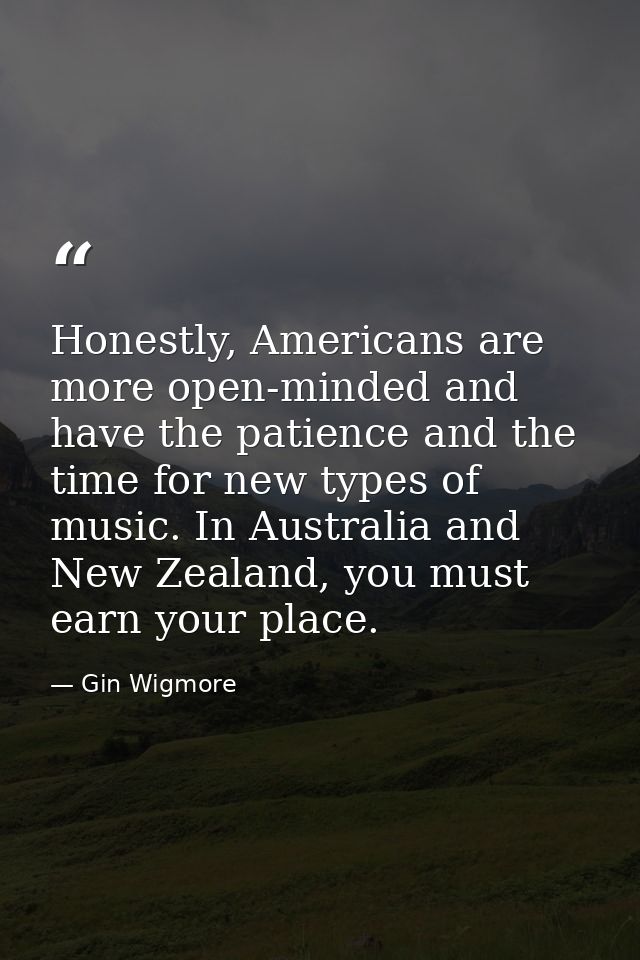 Honestly, Americans are more open-minded and have the patience and the time for new types of music. In Australia and New — Gin Wigmore