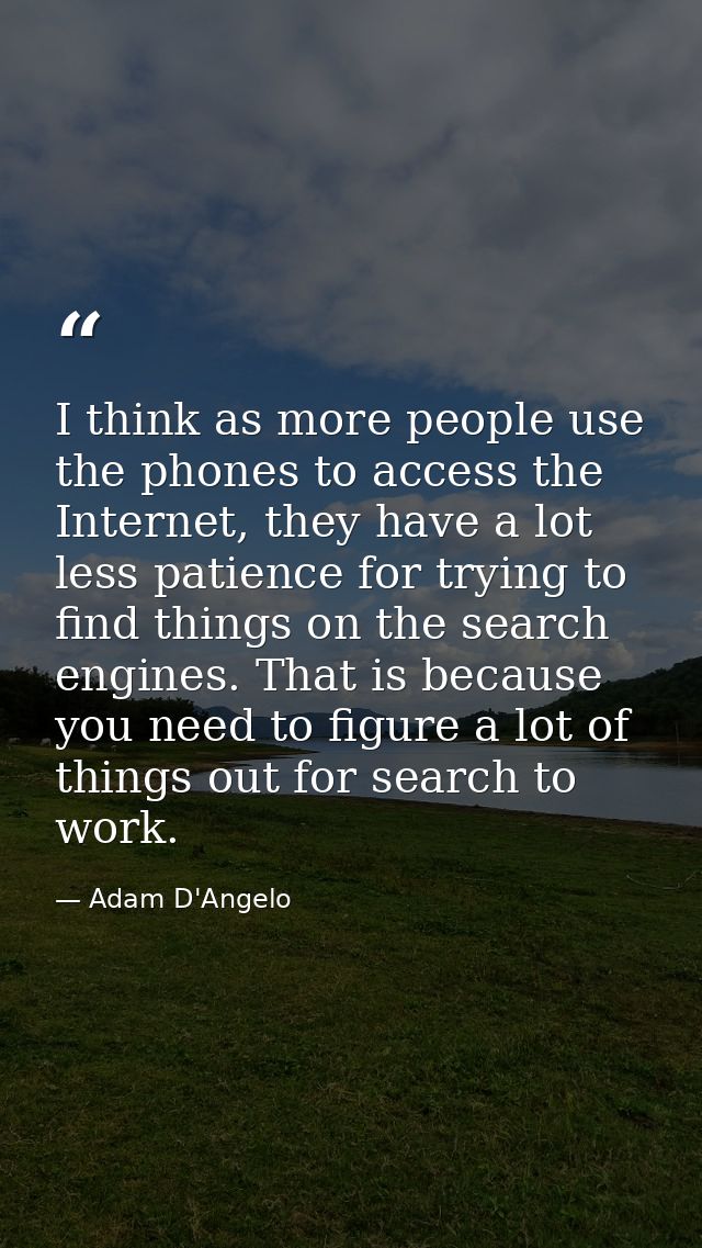 I think as more people use the phones to access the Internet, they have a lot less patience for trying to find things on — Adam D'Angelo