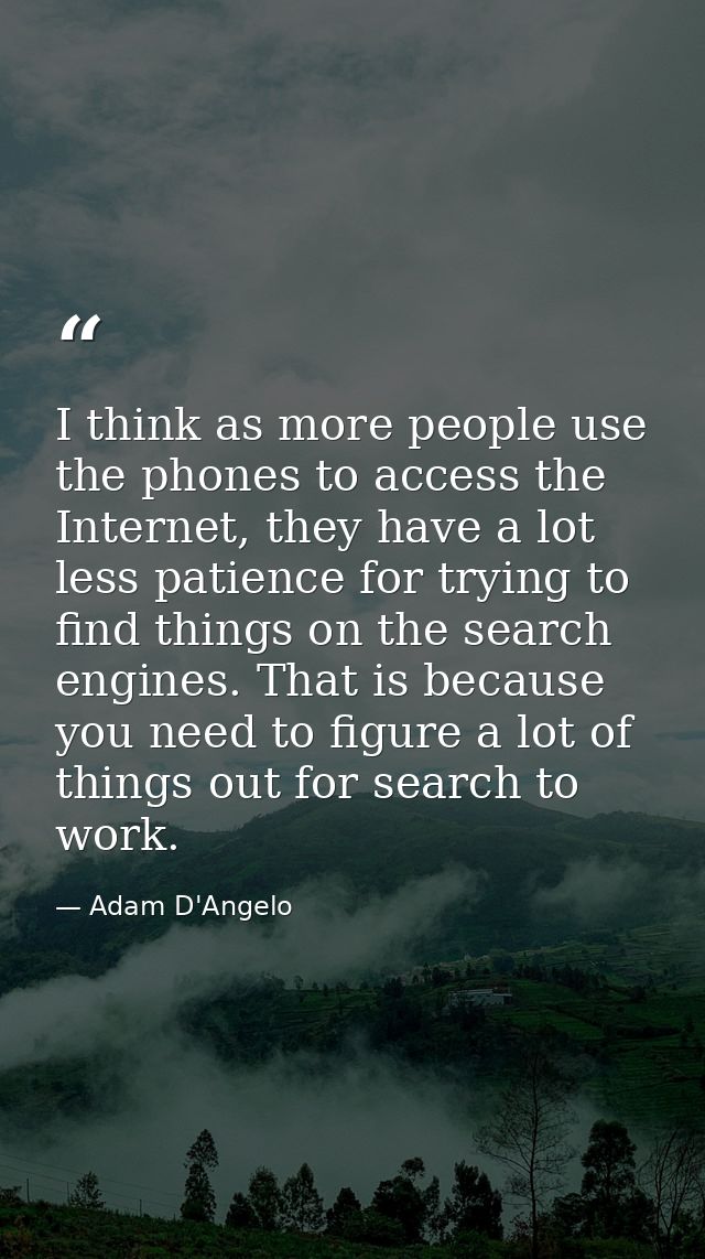 I think as more people use the phones to access the Internet, they have a lot less patience for trying to find things on — Adam D'Angelo