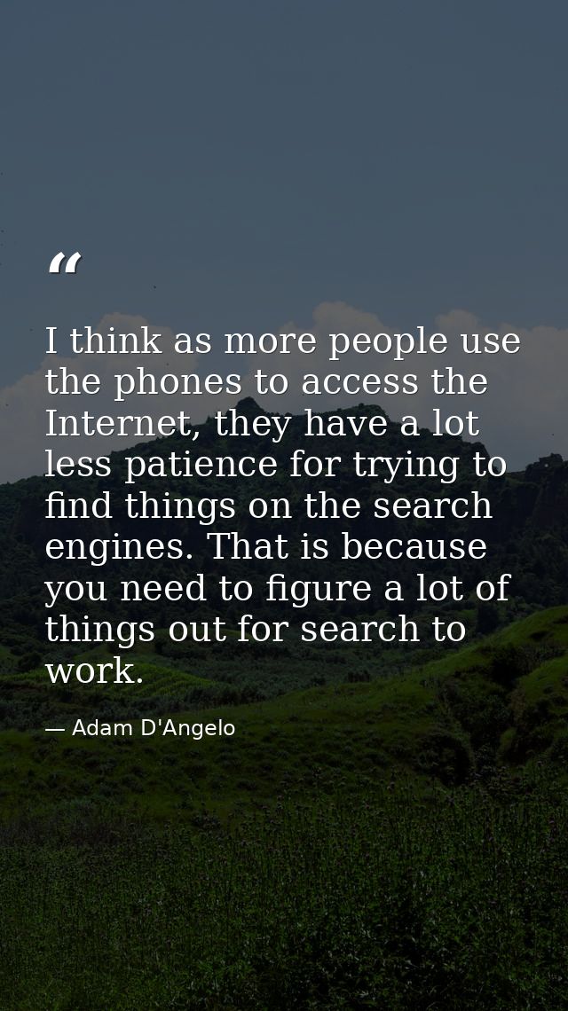 I think as more people use the phones to access the Internet, they have a lot less patience for trying to find things on — Adam D'Angelo