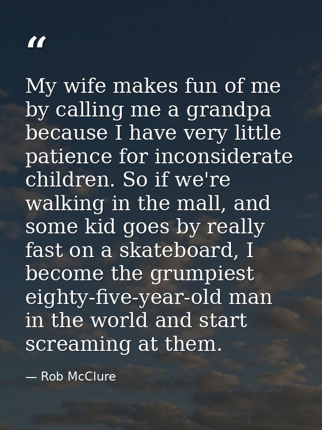 My wife makes fun of me by calling me a grandpa because I have very little patience for inconsiderate children. So if we — Rob McClure