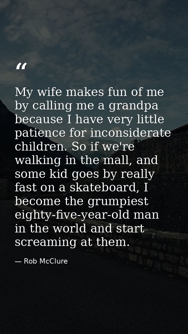 My wife makes fun of me by calling me a grandpa because I have very little patience for inconsiderate children. So if we — Rob McClure