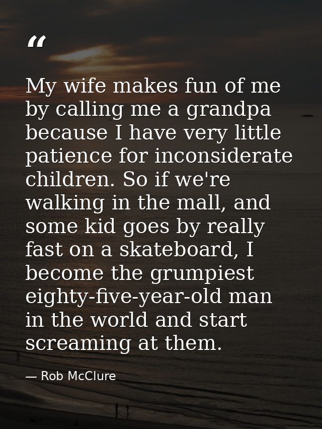 My wife makes fun of me by calling me a grandpa because I have very little patience for inconsiderate children. So if we — Rob McClure