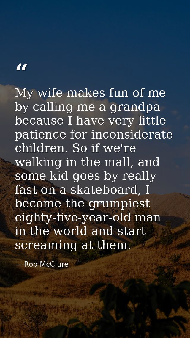 My wife makes fun of me by calling me a grandpa because I have very little patience for inconsiderate children. So if we — Rob McClure