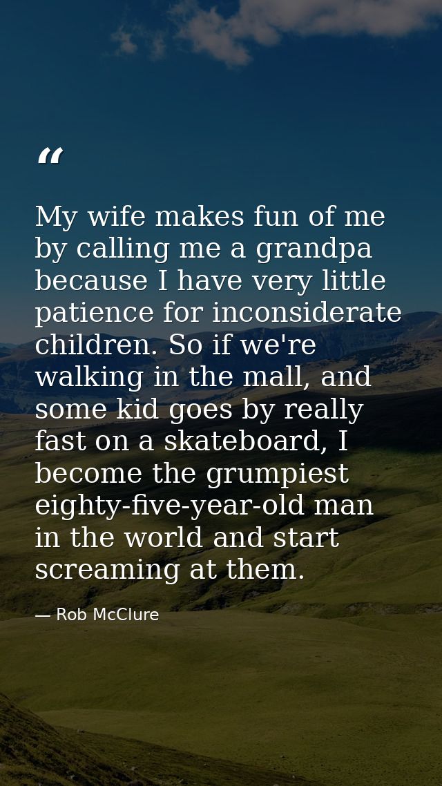 My wife makes fun of me by calling me a grandpa because I have very little patience for inconsiderate children. So if we — Rob McClure