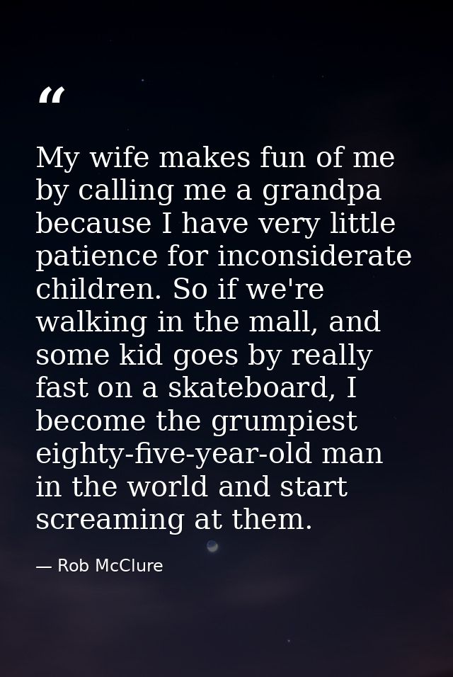 My wife makes fun of me by calling me a grandpa because I have very little patience for inconsiderate children. So if we — Rob McClure