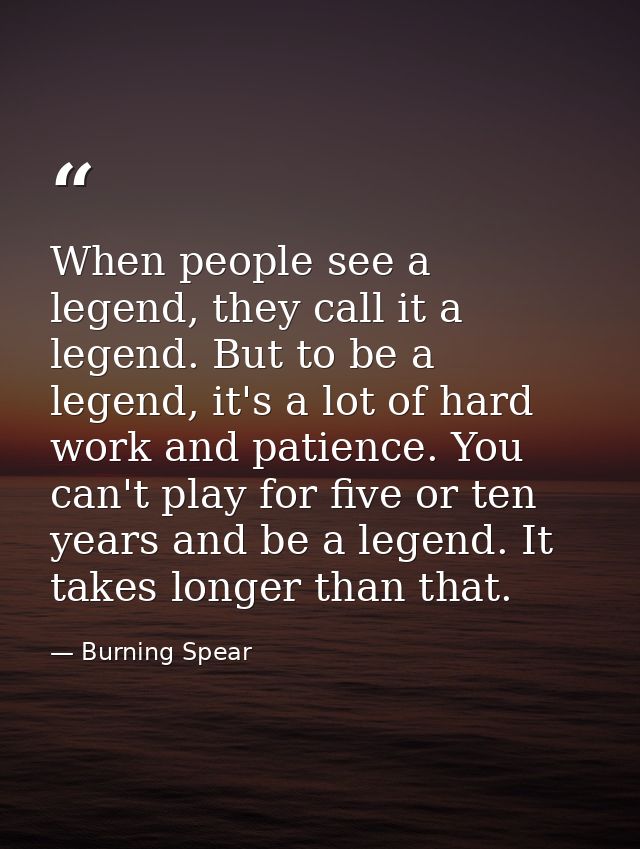 When people see a legend, they call it a legend. But to be a legend, it's a lot of hard work and patience. You can't pla — Burning Spear