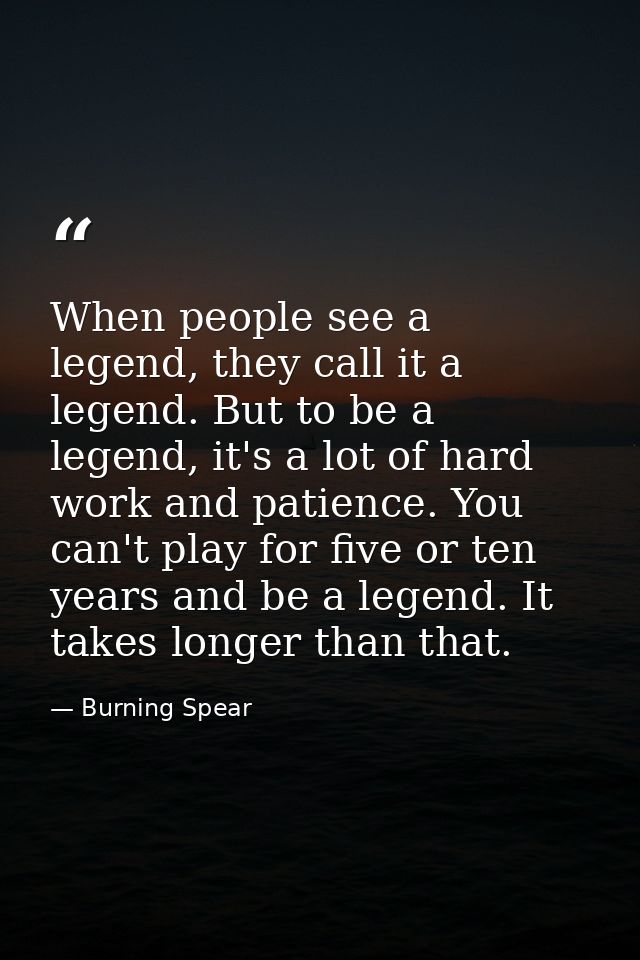 When people see a legend, they call it a legend. But to be a legend, it's a lot of hard work and patience. You can't pla — Burning Spear