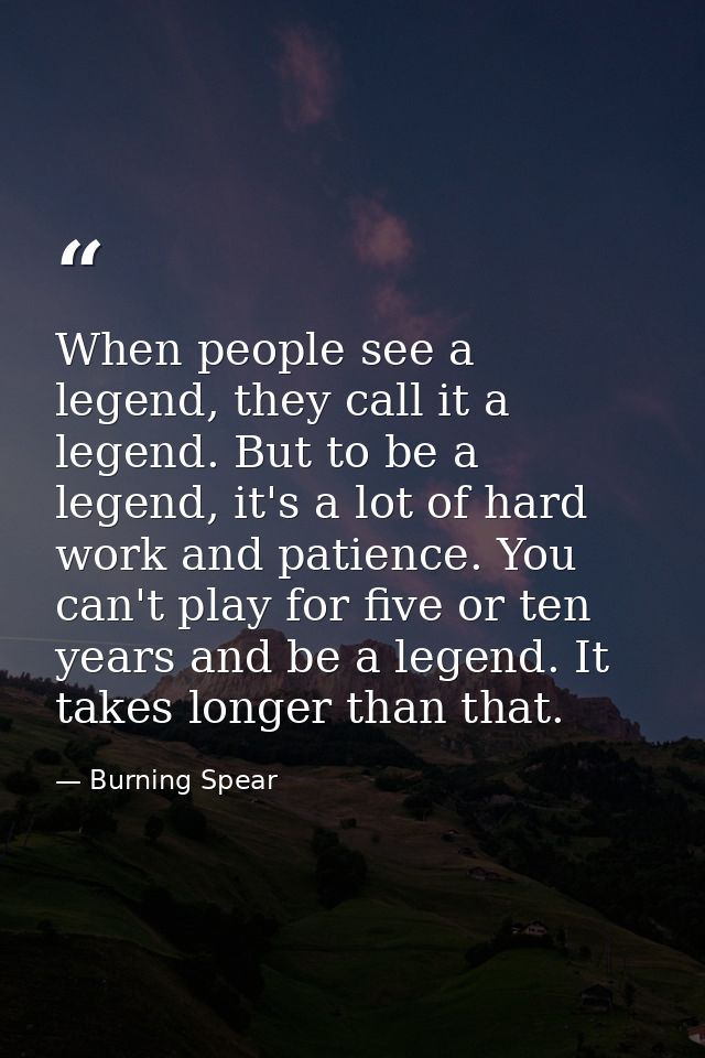 When people see a legend, they call it a legend. But to be a legend, it's a lot of hard work and patience. You can't pla — Burning Spear