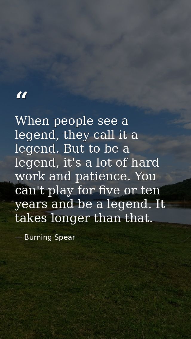When people see a legend, they call it a legend. But to be a legend, it's a lot of hard work and patience. You can't pla — Burning Spear