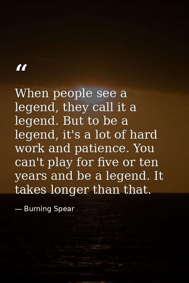 When people see a legend, they call it a legend. But to be a legend, it's a lot of hard work and patience. You can't pla — Burning Spear