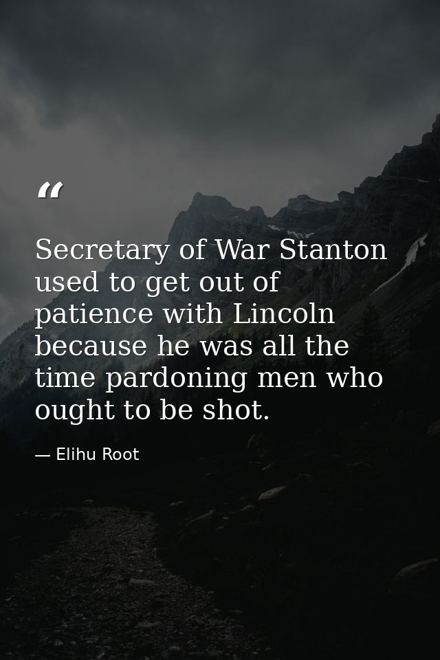 Secretary of War Stanton used to get out of patience with Lincoln because he was all the time pardoning men who ought to — Elihu Root