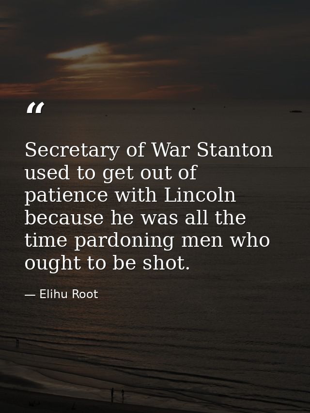 Secretary of War Stanton used to get out of patience with Lincoln because he was all the time pardoning men who ought to — Elihu Root