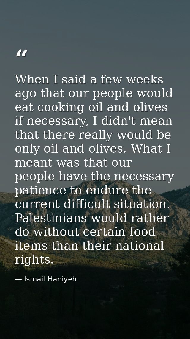 When I said a few weeks ago that our people would eat cooking oil and olives if necessary, I didn't mean that there real — Ismail Haniyeh