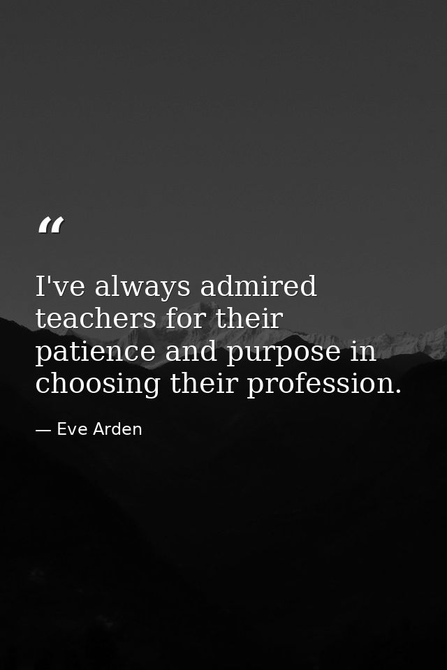 I've always admired teachers for their patience and purpose in choosing their profession. — Eve Arden