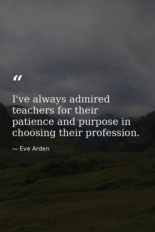I've always admired teachers for their patience and purpose in choosing their profession. — Eve Arden