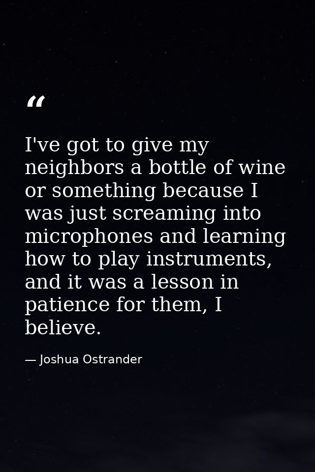 I've got to give my neighbors a bottle of wine or something because I was just screaming into microphones and learning h — Joshua Ostrander