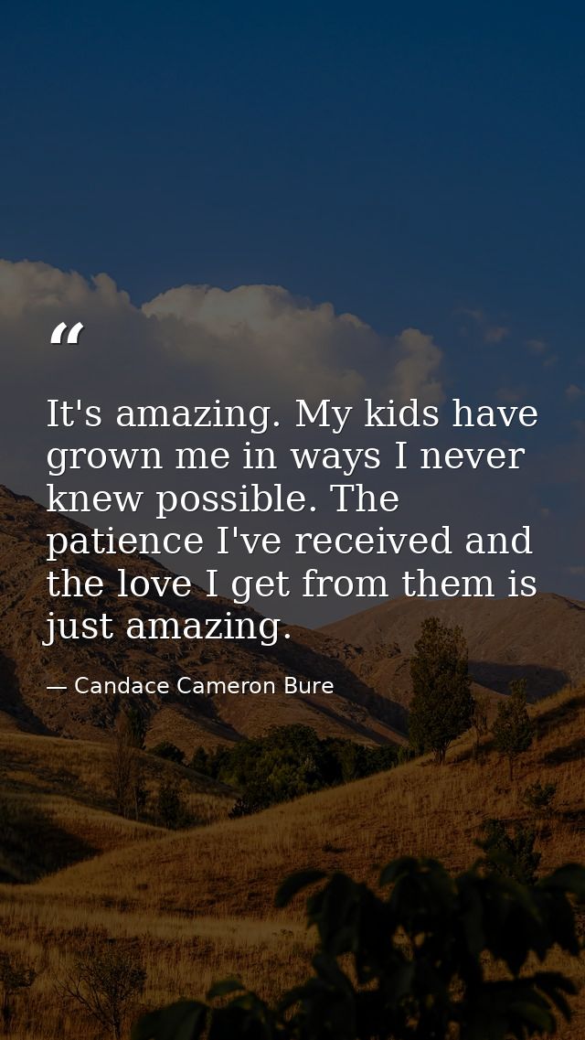 It's amazing. My kids have grown me in ways I never knew possible. The patience I've received and the love I get from th — Candace Cameron Bure
