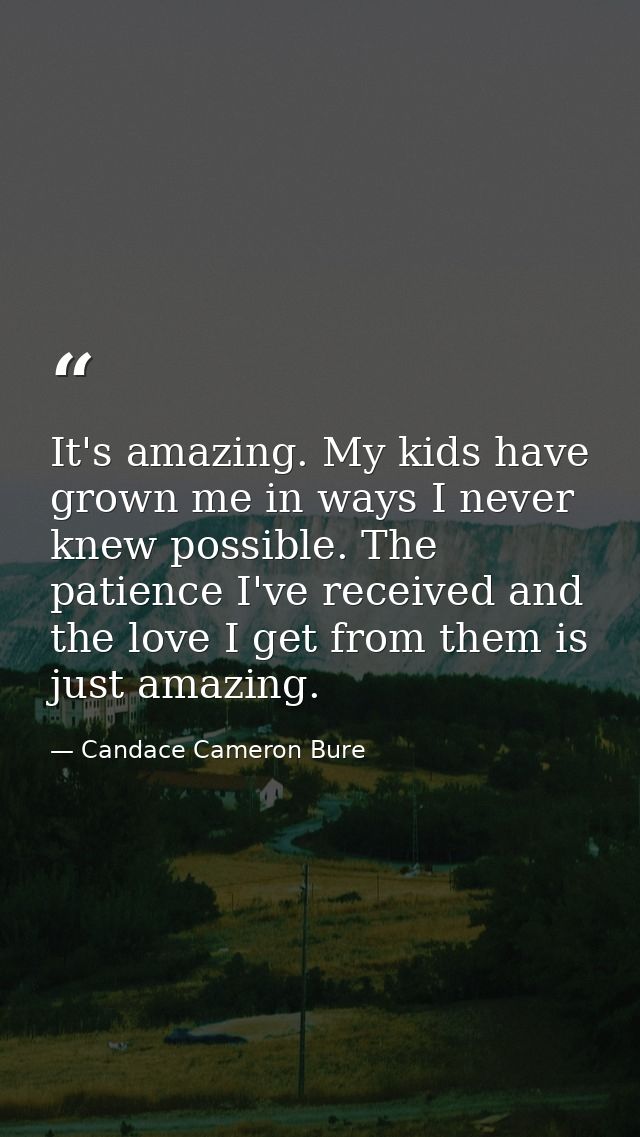 It's amazing. My kids have grown me in ways I never knew possible. The patience I've received and the love I get from th — Candace Cameron Bure