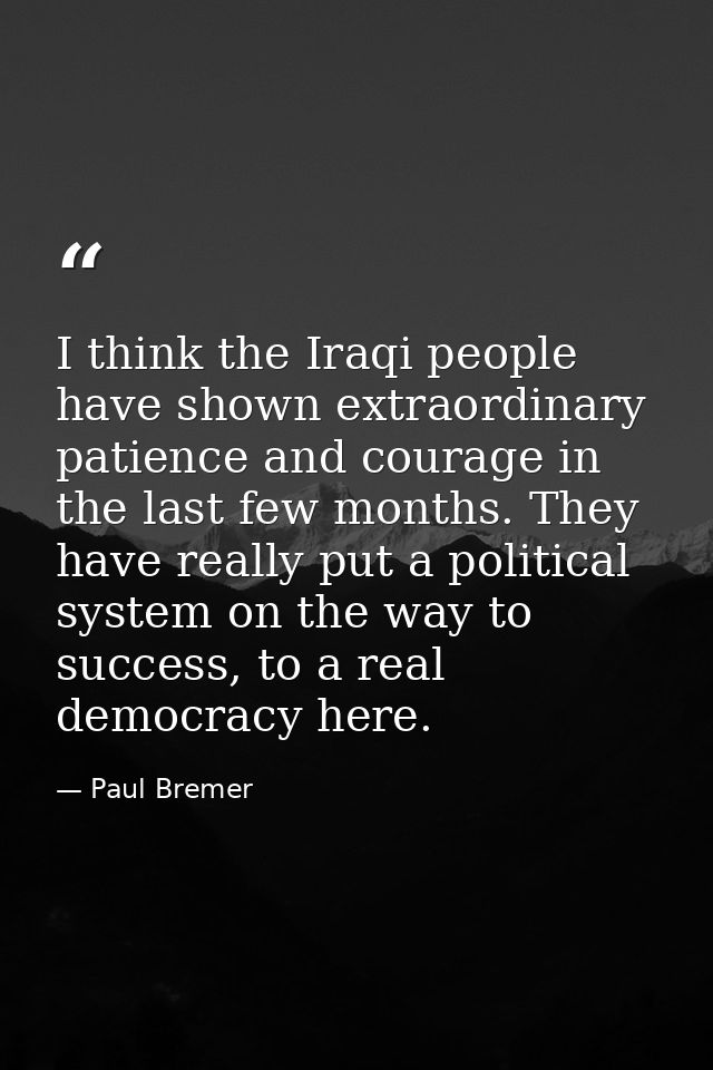 I think the Iraqi people have shown extraordinary patience and courage in the last few months. They have really put a po — Paul Bremer